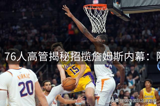 76人高管揭秘招揽詹姆斯内幕：阵容契合与历史机遇